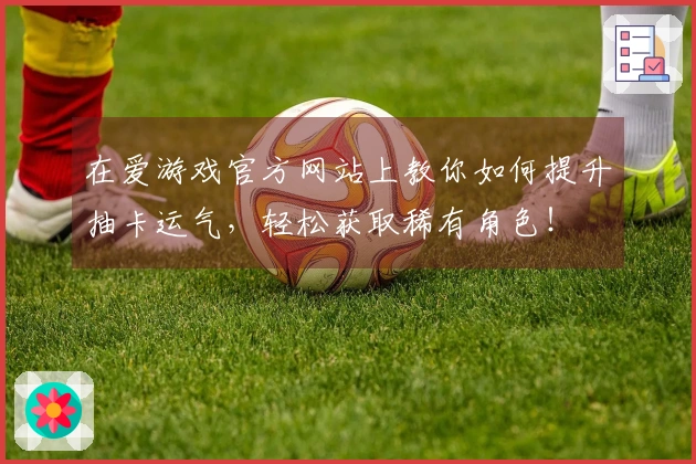 在爱游戏官方网站上教你如何提升抽卡运气，轻松获取稀有角色！