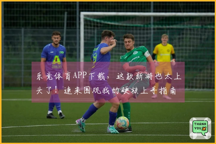 乐竞体育APP下载,这款新游也太上头了!速来围观我的硬核上手指南!