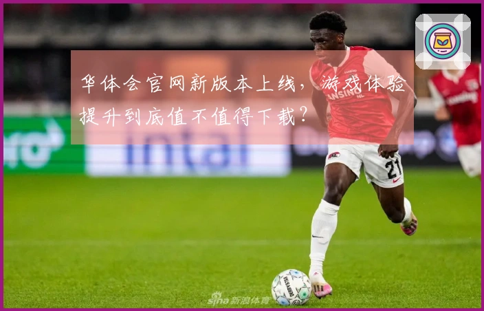 华体会官网新版本上线，游戏体验提升到底值不值得下载？