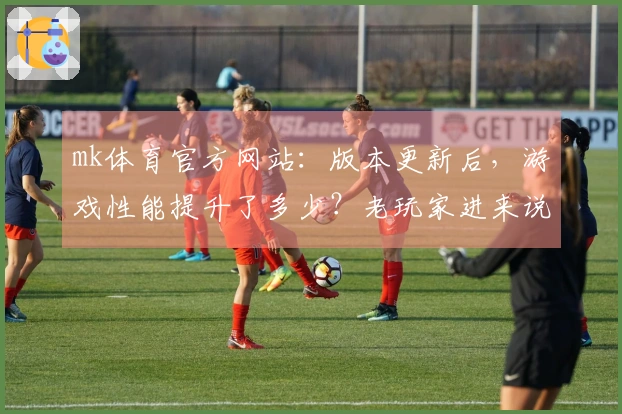 mk体育官方网站：版本更新后，游戏性能提升了多少？老玩家进来说说你们的感受！