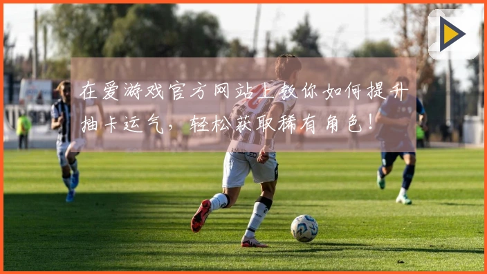 在爱游戏官方网站上教你如何提升抽卡运气，轻松获取稀有角色！