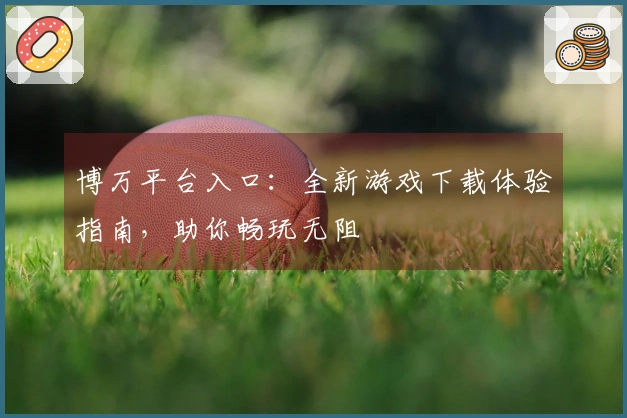 博万平台入口:全新游戏下载体验指南,助你畅玩无阻