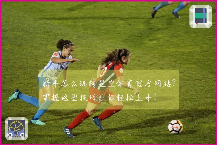 新手怎么玩转星空体育官方网站？掌握这些技巧让你轻松上手！
